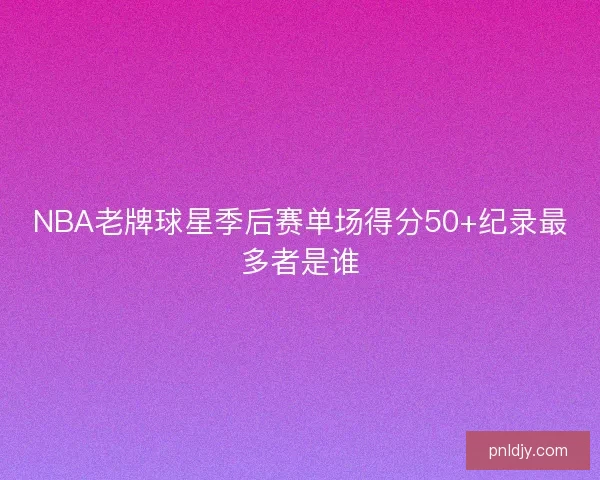 NBA老牌球星季后赛单场得分50+纪录最多者是谁