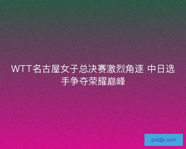 WTT名古屋女子总决赛激烈角逐 中日选手争夺荣耀巅峰