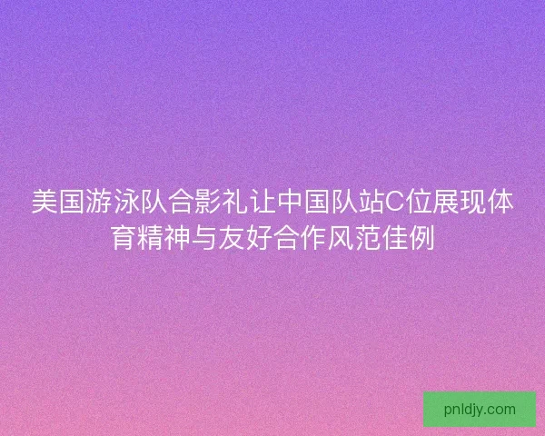 美国游泳队合影礼让中国队站C位展现体育精神与友好合作风范佳例 美国游泳队合影礼让中国队站C位展现体育精神与友好合作风范佳例