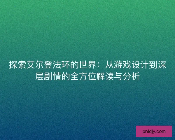 探索艾尔登法环的世界：从游戏设计到深层剧情的全方位解读与分析