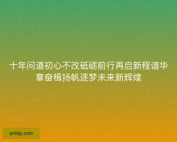 十年问道初心不改砥砺前行再启新程谱华章奋楫扬帆逐梦未来新辉煌 十年问道初心不改砥砺前行再启新程谱华章奋楫扬帆逐梦未来新辉煌