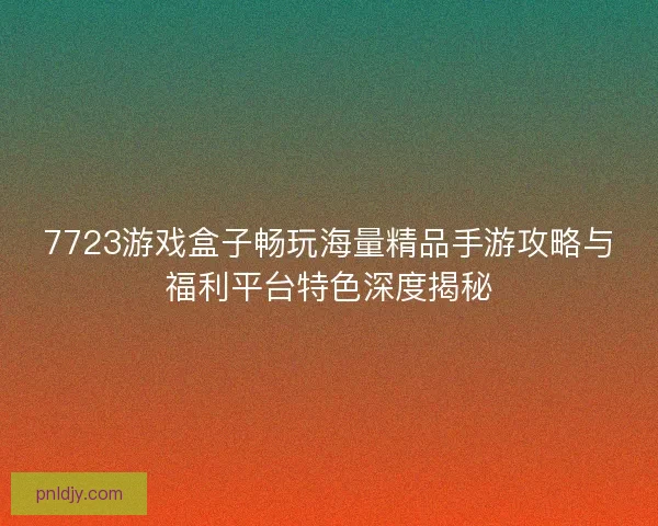 7723游戏盒子畅玩海量精品手游攻略与福利平台特色深度揭秘