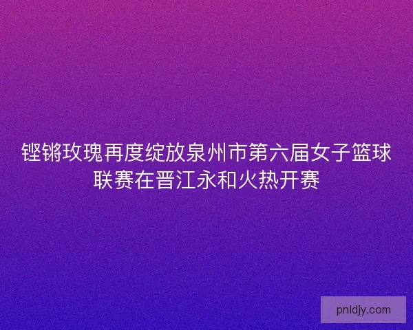 铿锵玫瑰再度绽放泉州市第六届女子篮球联赛在晋江永和火热开赛