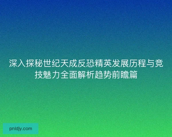 深入探秘世纪天成反恐精英发展历程与竞技魅力全面解析趋势前瞻篇
