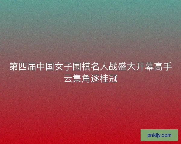 第四届中国女子围棋名人战盛大开幕高手云集角逐桂冠