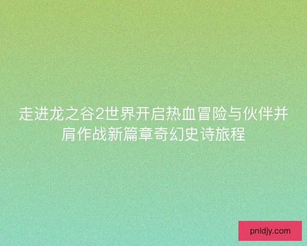走进龙之谷2世界开启热血冒险与伙伴并肩作战新篇章奇幻史诗旅程