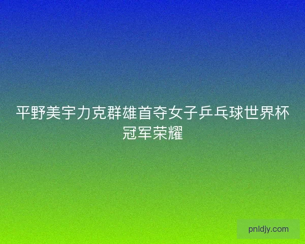 平野美宇力克群雄首夺女子乒乓球世界杯冠军荣耀 平野美宇力克群雄首夺女子乒乓球世界杯冠军荣耀