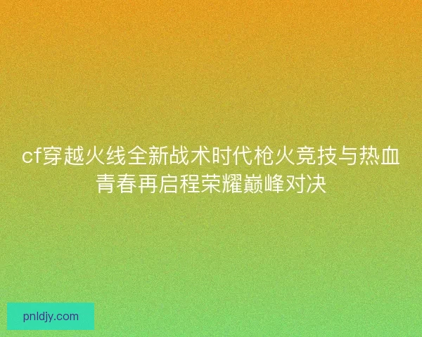 cf穿越火线全新战术时代枪火竞技与热血青春再启程荣耀巅峰对决 cf穿越火线全新战术时代枪火竞技与热血青春再启程荣耀巅峰对决