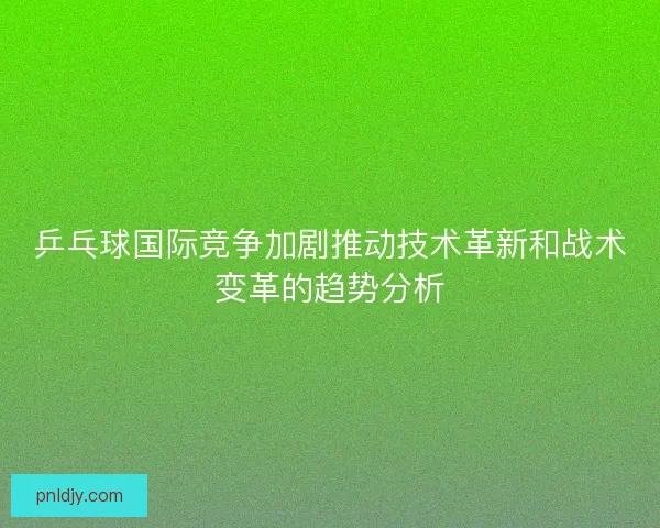 乒乓球国际竞争加剧推动技术革新和战术变革的趋势分析
