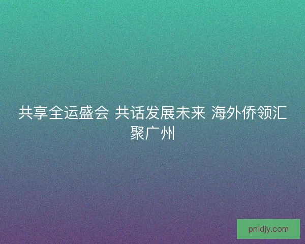 共享全运盛会 共话发展未来 海外侨领汇聚广州 共享全运盛会 共话发展未来 海外侨领汇聚广州