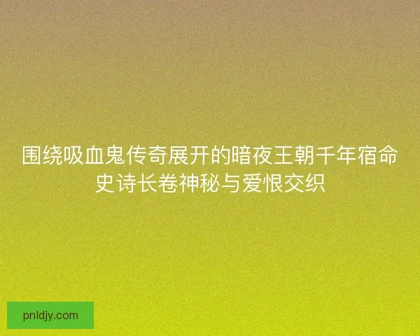 围绕吸血鬼传奇展开的暗夜王朝千年宿命史诗长卷神秘与爱恨交织