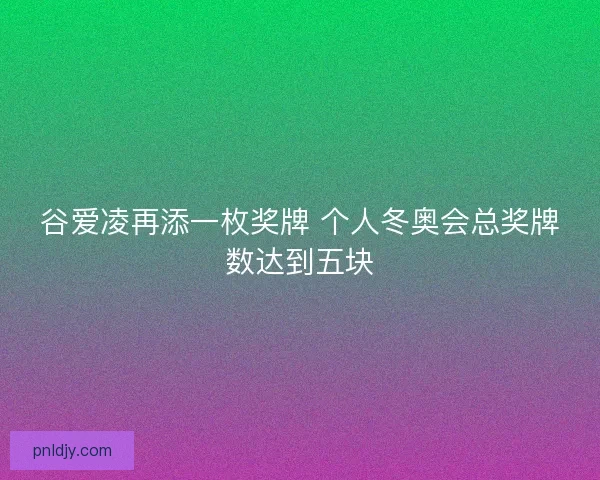 谷爱凌再添一枚奖牌 个人冬奥会总奖牌数达到五块 谷爱凌再添一枚奖牌 个人冬奥会总奖牌数达到五块