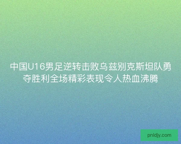 中国U16男足逆转击败乌兹别克斯坦队勇夺胜利全场精彩表现令人热血沸腾