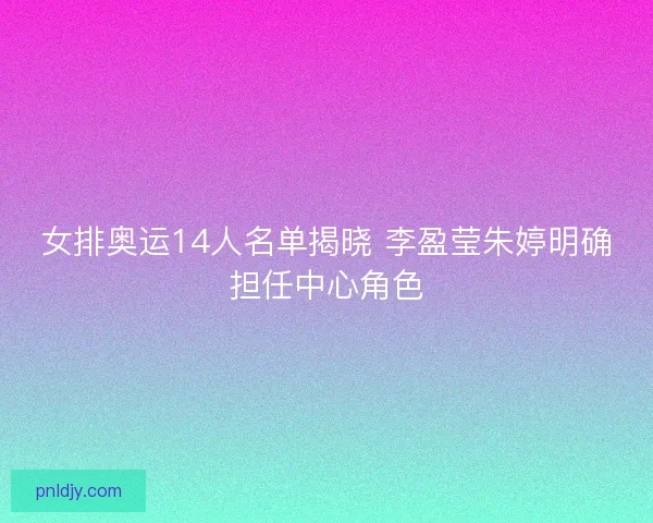 女排奥运14人名单揭晓 李盈莹朱婷明确担任中心角色