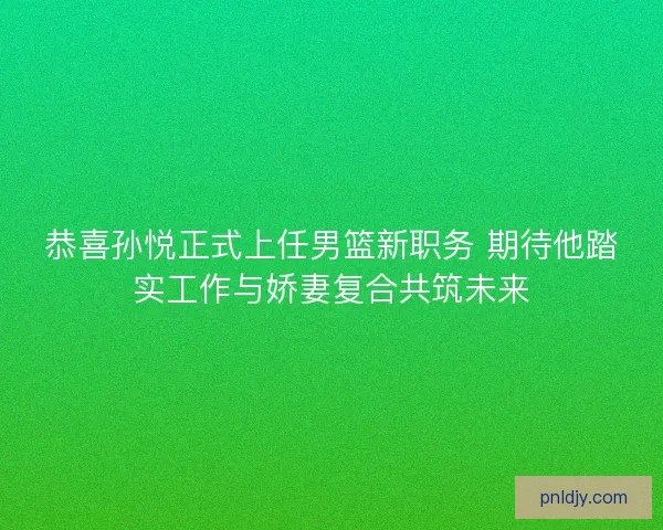 恭喜孙悦正式上任男篮新职务 期待他踏实工作与娇妻复合共筑未来
