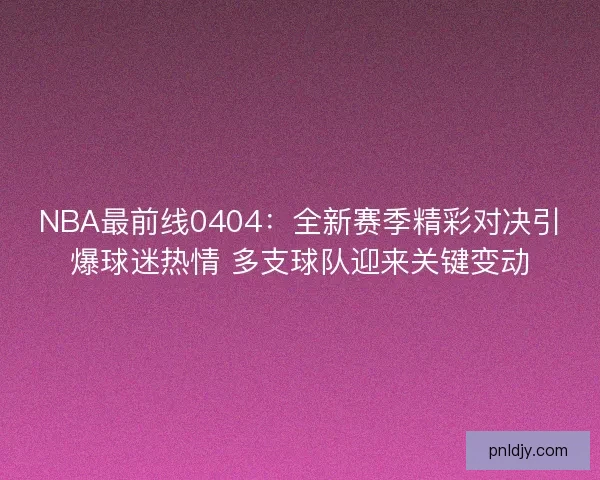 NBA最前线0404：全新赛季精彩对决引爆球迷热情 多支球队迎来关键变动