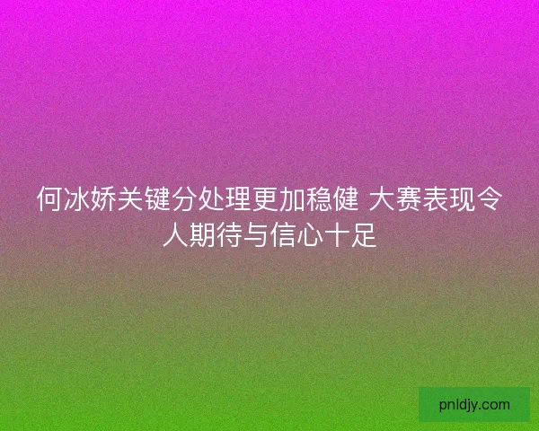 何冰娇关键分处理更加稳健 大赛表现令人期待与信心十足 何冰娇关键分处理更加稳健 大赛表现令人期待与信心十足