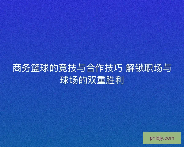 商务篮球的竞技与合作技巧 解锁职场与球场的双重胜利