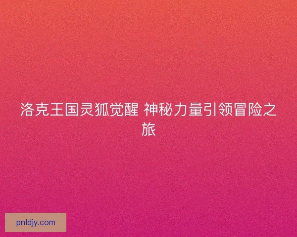 洛克王国灵狐觉醒 神秘力量引领冒险之旅 洛克王国灵狐觉醒 神秘力量引领冒险之旅