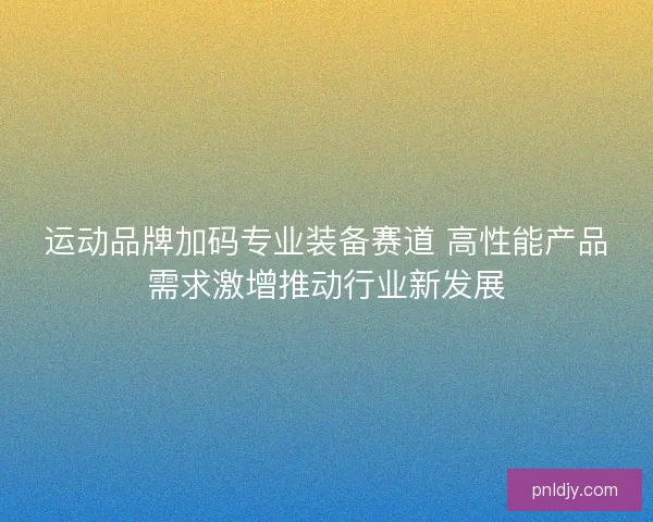 运动品牌加码专业装备赛道 高性能产品需求激增推动行业新发展 运动品牌加码专业装备赛道 高性能产品需求激增推动行业新发展