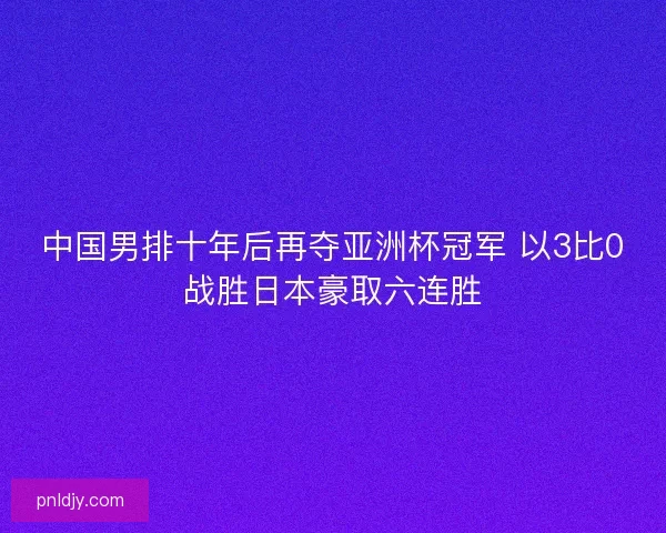 中国男排十年后再夺亚洲杯冠军 以3比0战胜日本豪取六连胜