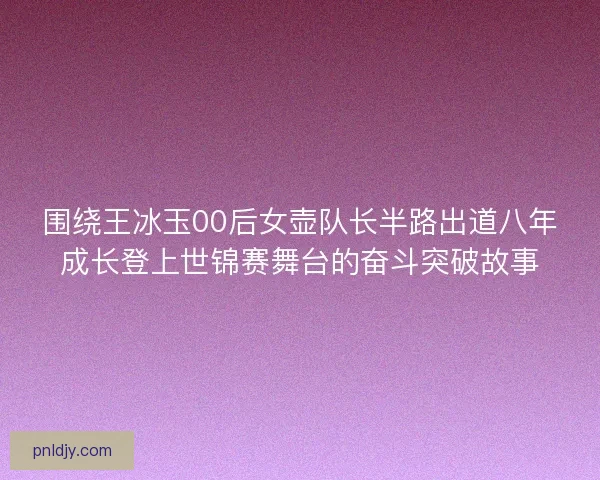 围绕王冰玉00后女壶队长半路出道八年成长登上世锦赛舞台的奋斗突破故事 围绕王冰玉00后女壶队长半路出道八年成长登上世锦赛舞台的奋斗突破故事