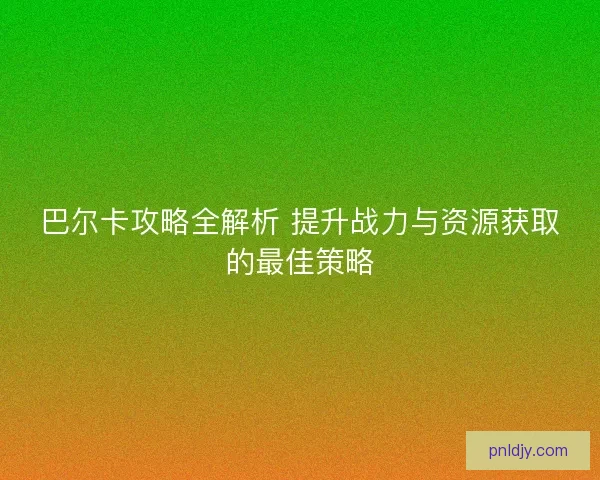 巴尔卡攻略全解析 提升战力与资源获取的最佳策略 巴尔卡攻略全解析 提升战力与资源获取的最佳策略