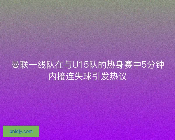 曼联一线队在与U15队的热身赛中5分钟内接连失球引发热议