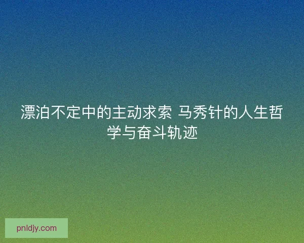 漂泊不定中的主动求索 马秀针的人生哲学与奋斗轨迹 漂泊不定中的主动求索 马秀针的人生哲学与奋斗轨迹