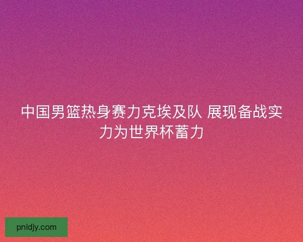 中国男篮热身赛力克埃及队 展现备战实力为世界杯蓄力