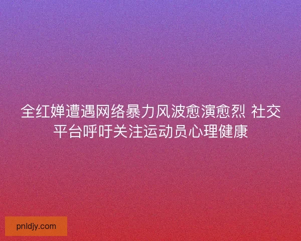 全红婵遭遇网络暴力风波愈演愈烈 社交平台呼吁关注运动员心理健康