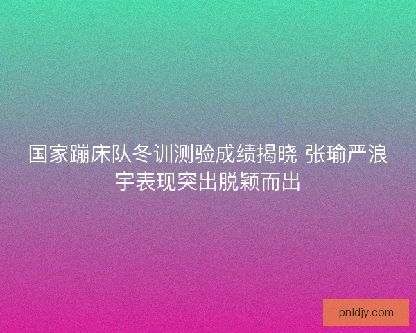 国家蹦床队冬训测验成绩揭晓 张瑜严浪宇表现突出脱颖而出