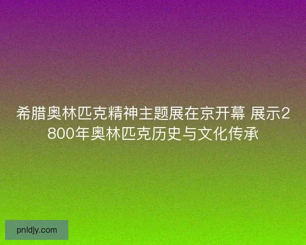 希腊奥林匹克精神主题展在京开幕 展示2800年奥林匹克历史与文化传承