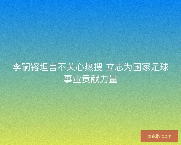 李嗣镕坦言不关心热搜 立志为国家足球事业贡献力量 李嗣镕坦言不关心热搜 立志为国家足球事业贡献力量
