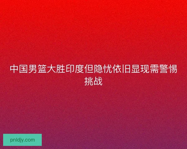 中国男篮大胜印度但隐忧依旧显现需警惕挑战