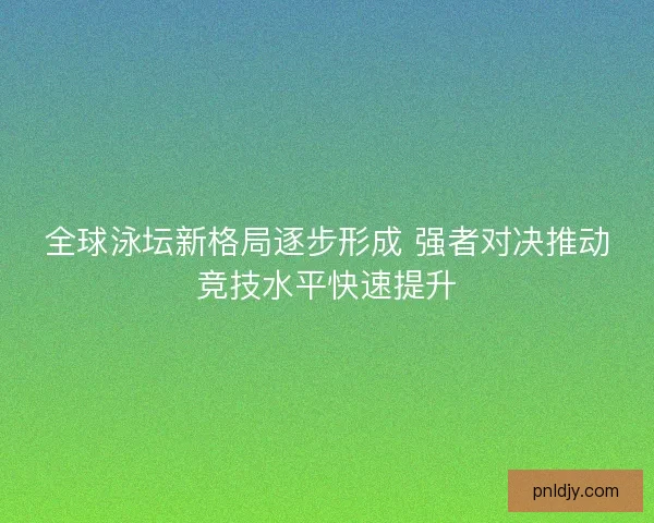 全球泳坛新格局逐步形成 强者对决推动竞技水平快速提升