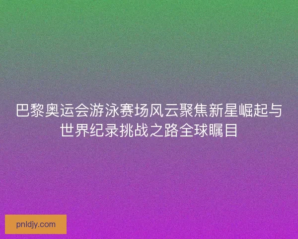 巴黎奥运会游泳赛场风云聚焦新星崛起与世界纪录挑战之路全球瞩目