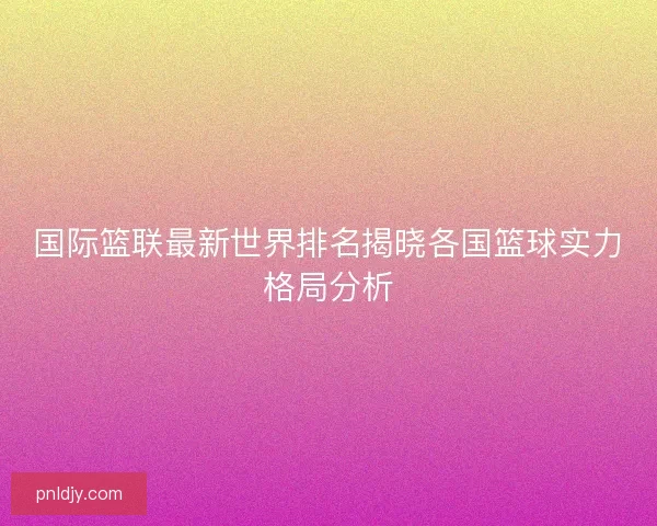 国际篮联最新世界排名揭晓各国篮球实力格局分析 国际篮联最新世界排名揭晓各国篮球实力格局分析